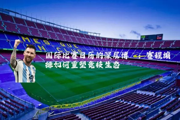 国际比赛日历的深层博弈:赛程编排如何重塑竞技生态